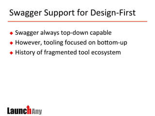 Swagger	
  Support	
  for	
  Design-­‐First	
  
u  Swagger	
  always	
  top-­‐down	
  capable	
  
u  However,	
  tooling	
  focused	
  on	
  boMom-­‐up	
  	
  	
  
u  History	
  of	
  fragmented	
  tool	
  ecosystem	
  
 