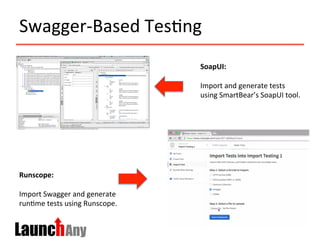 Swagger-­‐Based	
  Tes>ng	
  
SoapUI:	
  
	
  
Import	
  and	
  generate	
  tests	
  
using	
  SmartBear’s	
  SoapUI	
  tool.	
  
Runscope:	
  
	
  
Import	
  Swagger	
  and	
  generate	
  
run>me	
  tests	
  using	
  Runscope.	
  
 