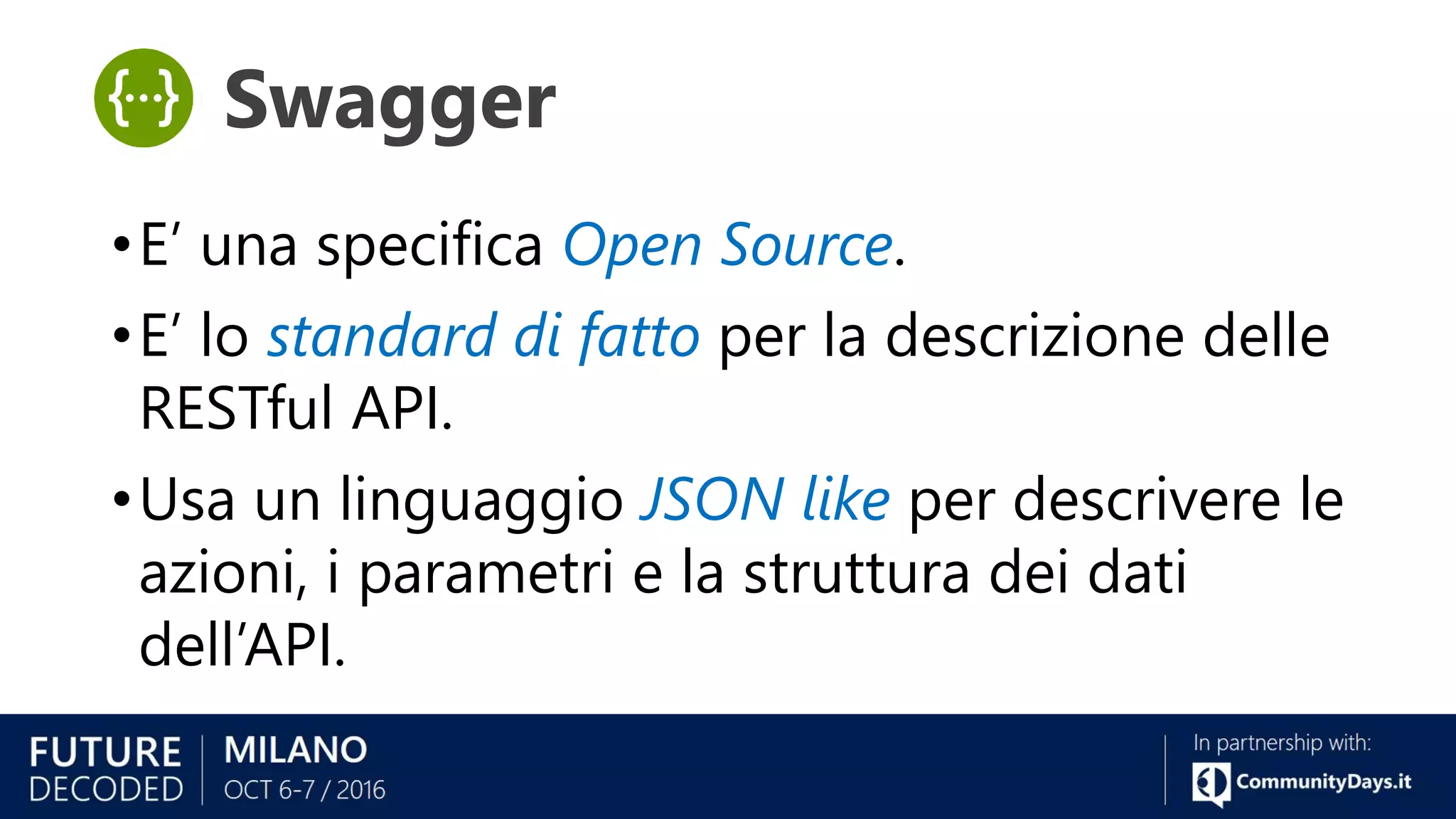 •E’ una specifica Open Source.
•E’ lo standard di fatto per la descrizione delle
RESTful API.
•Usa un linguaggio JSON like per descrivere le
azioni, i parametri e la struttura dei dati
dell’API.
Swagger
 