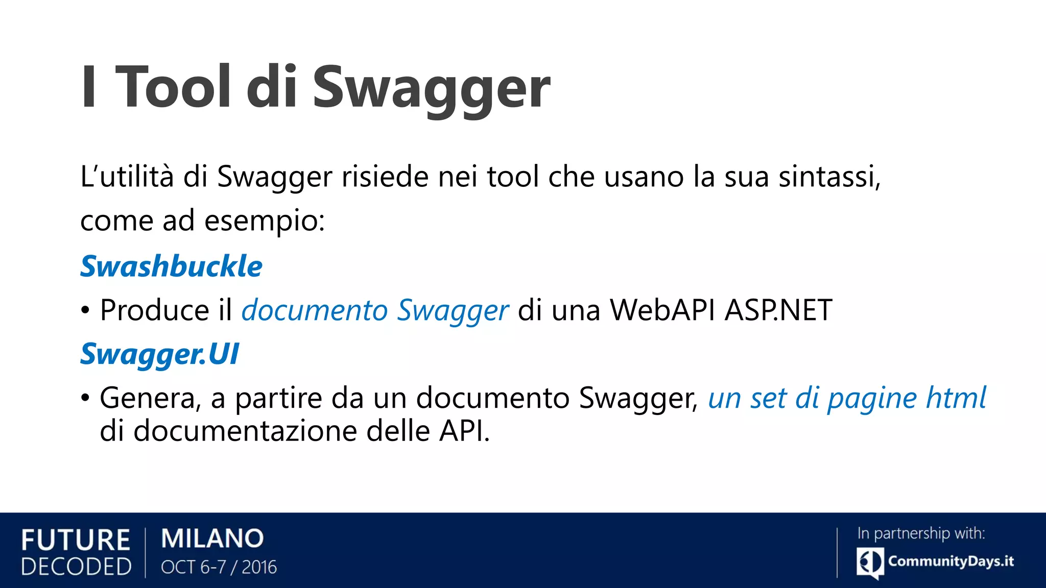 I Tool di Swagger
L’utilità di Swagger risiede nei tool che usano la sua sintassi,
come ad esempio:
Swashbuckle
• Produce il documento Swagger di una WebAPI ASP.NET
Swagger.UI
• Genera, a partire da un documento Swagger, un set di pagine html
di documentazione delle API.
 