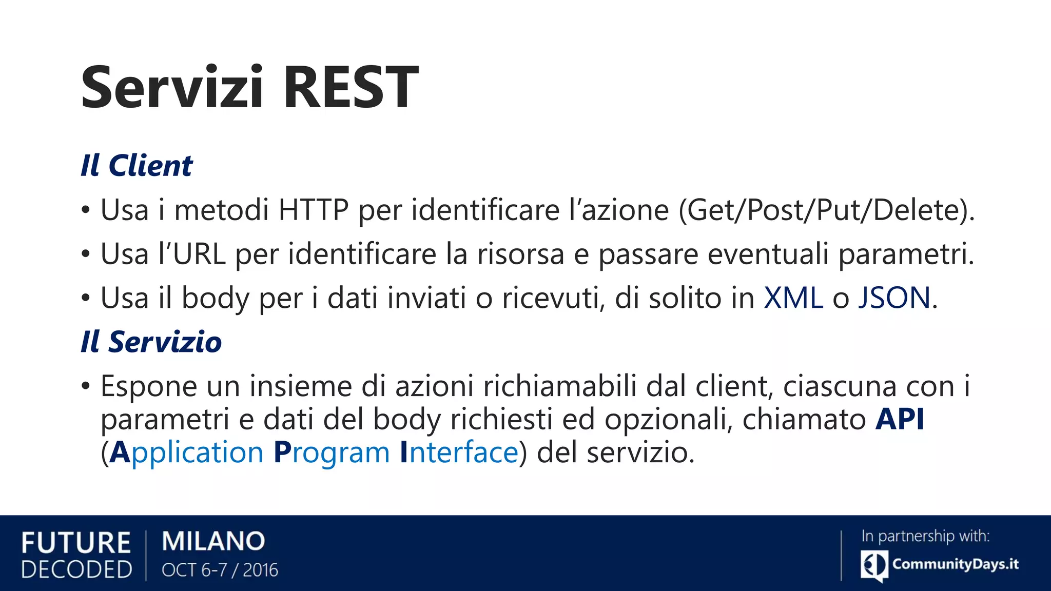 Servizi REST
Il Client
• Usa i metodi HTTP per identificare l’azione (Get/Post/Put/Delete).
• Usa l’URL per identificare la risorsa e passare eventuali parametri.
• Usa il body per i dati inviati o ricevuti, di solito in XML o JSON.
Il Servizio
• Espone un insieme di azioni richiamabili dal client, ciascuna con i
parametri e dati del body richiesti ed opzionali, chiamato API
(Application Program Interface) del servizio.
 