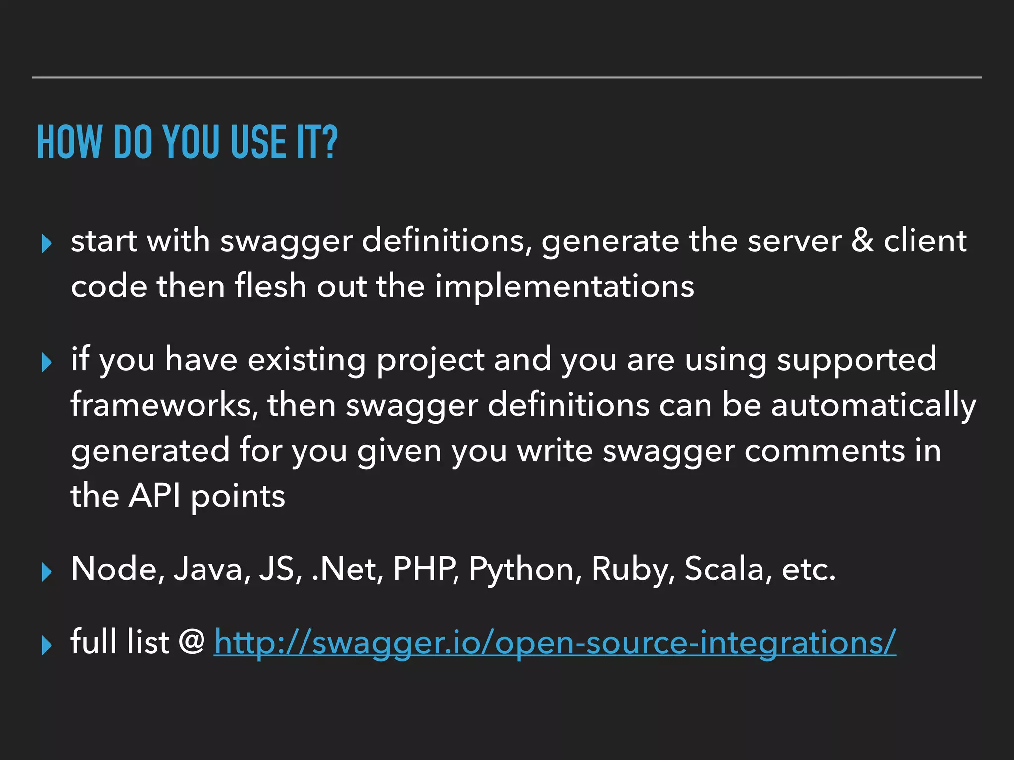 HOW DO YOU USE IT?
▸ start with swagger deﬁnitions, generate the server & client
code then ﬂesh out the implementations
▸ if you have existing project and you are using supported
frameworks, then swagger deﬁnitions can be automatically
generated for you given you write swagger comments in
the API points
▸ Node, Java, JS, .Net, PHP, Python, Ruby, Scala, etc.
▸ full list @ http://swagger.io/open-source-integrations/
 
