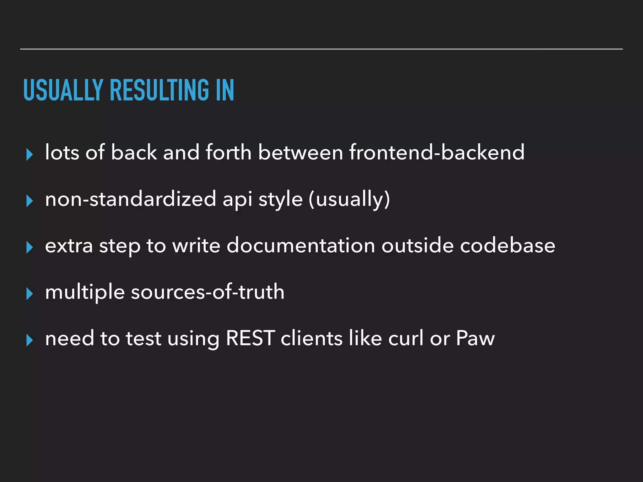 USUALLY RESULTING IN
▸ lots of back and forth between frontend-backend
▸ non-standardized api style (usually)
▸ extra step to write documentation outside codebase
▸ multiple sources-of-truth
▸ need to test using REST clients like curl or Paw
 