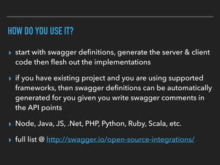 HOW DO YOU USE IT?
▸ start with swagger deﬁnitions, generate the server & client
code then ﬂesh out the implementations
▸ if you have existing project and you are using supported
frameworks, then swagger deﬁnitions can be automatically
generated for you given you write swagger comments in
the API points
▸ Node, Java, JS, .Net, PHP, Python, Ruby, Scala, etc.
▸ full list @ http://swagger.io/open-source-integrations/
 