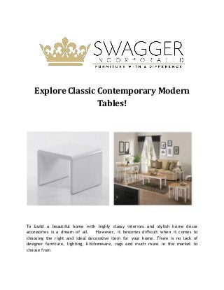 Explore Classic Contemporary Modern
Tables!
To build a beautiful home with highly classy interiors and stylish home décor
accessories is a dream of all. However, it becomes difficult when it comes to
choosing the right and ideal decorative item for your home. There is no lack of
designer furniture, lighting, kitchenware, rugs and much more in the market to
choose from.
 