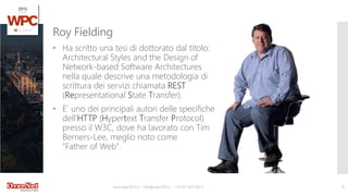 www.wpc2015.it – info@wpc2015.it - +39 02 365738.11 10
• Ha scritto una tesi di dottorato dal titolo:
Architectural Styles and the Design of
Network-based Software Architectures
nella quale descrive una metodologia di
scrittura dei servizi chiamata REST
(Representational State Transfer).
• E’ uno dei principali autori delle specifiche
dell‘HTTP (Hypertext Transfer Protocol)
presso il W3C, dove ha lavorato con Tim
Berners-Lee, meglio noto come
"Father of Web".
Roy Fielding
 