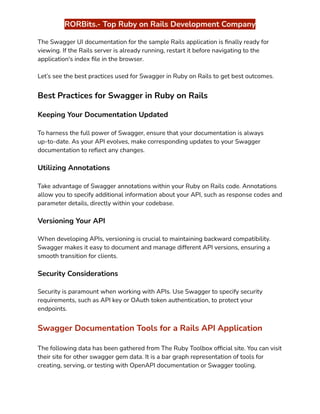 ‭
RORBits.- Top Ruby on Rails Development Company‬
‭
The Swagger UI documentation for the sample Rails application is finally ready for‬
‭
viewing. If the Rails server is already running, restart it before navigating to the‬
‭
application's index file in the browser.‬
‭
Let’s see the best practices used for Swagger in Ruby on Rails to get best outcomes‬
‭
.‬
‭
Best Practices for Swagger in Ruby on Rails‬
‭
Keeping Your Documentation Updated‬
‭
To harness the full power of Swagger, ensure that your documentation is always‬
‭
up-to-date. As your API evolves, make corresponding updates to your Swagger‬
‭
documentation to reflect any changes.‬
‭
Utilizing Annotations‬
‭
Take advantage of Swagger annotations within your Ruby on Rails code. Annotations‬
‭
allow you to specify additional information about your API, such as response codes and‬
‭
parameter details, directly within your codebase.‬
‭
Versioning Your API‬
‭
When developing APIs, versioning is crucial to maintaining backward compatibility.‬
‭
Swagger makes it easy to document and manage different API versions, ensuring a‬
‭
smooth transition for clients.‬
‭
Security Considerations‬
‭
Security is paramount when working with APIs. Use Swagger to specify security‬
‭
requirements, such as API key or OAuth token authentication, to protect your‬
‭
endpoints.‬
‭
Swagger Documentation Tools for a Rails API Application‬
‭
The following data has been gathered from The Ruby Toolbox official site. You can visit‬
‭
their site for other swagger gem data. It is a bar graph representation of tools for‬
‭
creating, serving, or testing with OpenAPI documentation or Swagger tooling.‬
 