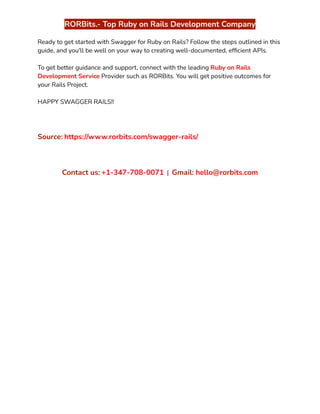 ‭
RORBits.- Top Ruby on Rails Development Company‬
‭
Ready to get started with Swagger for Ruby on Rails? Follow the steps outlined in this‬
‭
guide, and you'll be well on your way to creating well-documented, efficient APIs.‬
‭
To get better guidance and support, connect with the leading‬‭
Ruby on Rails‬
‭
Development Service‬‭
Provider such as RORBits. You will get positive outcomes for‬
‭
your Rails Project.‬
‭
HAPPY SWAGGER RAILS!!‬
‭
Source:‬‭
https://www.rorbits.com/swagger-rails/‬
‭
Contact us:‬‭
+1-347-708-0071‬ ‭
|‬ ‭
Gmail:‬‭
hello@rorbits.com‬
 