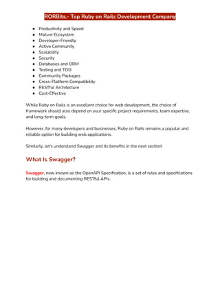 ‭
RORBits.- Top Ruby on Rails Development Company‬
‭
●‬ ‭
Productivity and Speed‬
‭
●‬ ‭
Mature Ecosystem‬
‭
●‬ ‭
Developer-Friendly‬
‭
●‬ ‭
Active Community‬
‭
●‬ ‭
Scalability‬
‭
●‬ ‭
Security‬
‭
●‬ ‭
Databases and ORM‬
‭
●‬ ‭
Testing and TDD‬
‭
●‬ ‭
Community Packages‬
‭
●‬ ‭
Cross-Platform Compatibility‬
‭
●‬ ‭
RESTful Architecture‬
‭
●‬ ‭
Cost-Effective‬
‭
While Ruby on Rails is an excellent choice for web development, the choice of‬
‭
framework should also depend on your specific project requirements, team expertise,‬
‭
and long-term goals.‬
‭
However, for many developers and businesses, Ruby on Rails remains a popular and‬
‭
reliable option for building web applications.‬
‭
Similarly, let’s understand Swagger and its benefits in the next section!‬
‭
What Is Swagger?‬
‭
Swagger‬
‭
, now known as the OpenAPI Specification, is a set of rules and specifications‬
‭
for building and documenting RESTful APIs.‬
 