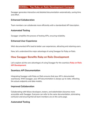 ‭
RORBits.- Top Ruby on Rails Development Company‬
‭
Swagger generates interactive and detailed documentation automatically, saving time‬
‭
and effort.‬
‭
Enhanced Collaboration‬
‭
Team members can collaborate more efficiently with a standardized API description.‬
‭
Automated Testing‬
‭
Swagger simplifies the process of testing APIs, ensuring reliability.‬
‭
Enhanced User Experience‬
‭
Well-documented APIs lead to better user experiences, attracting and retaining users.‬
‭
Now, let’s understand the major advantage of using Swagger for Ruby on Rails.‬
‭
How Swagger Benefits Ruby on Rails Development‬
‭
Let’s explore all the core advantages of using Swagger for the seamless‬‭
Ruby on Rails‬
‭
API Development‬
‭
:‬
‭
Seamless API Documentation‬
‭
Integrating Swagger with Ruby on Rails ensures that your API is documented‬
‭
seamlessly. With Swagger, your API documentation is always up-to-date, reflecting‬
‭
the actual endpoints and data models.‬
‭
Improved Collaboration‬
‭
Collaborating with fellow developers, testers, and stakeholders becomes more‬
‭
accessible with Swagger. Everyone can refer to the same documentation, eliminating‬
‭
confusion and ensuring that all team members are on the same page.‬
‭
Automated Testing‬
 