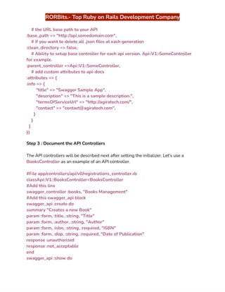 ‭
RORBits.- Top Ruby on Rails Development Company‬
‭
# the URL base path to your API‬
‭
:base_path => "http://api.somedomain.com",‬
‭
# if you want to delete all .json files at each generation‬
‭
:clean_directory => false,‬
‭
# Ability to setup base controller for each api version. Api::V1::SomeController‬
‭
for example.‬
‭
:parent_controller =>Api::V1::SomeController,‬
‭
# add custom attributes to api-docs‬
‭
:attributes => {‬
‭
:info => {‬
‭
"title" => "Swagger Sample App",‬
‭
"description" => "This is a sample description.",‬
‭
"termsOfServiceUrl" => "http://agiratech.com/",‬
‭
"contact" => "contact@agiratech.com",‬
‭
}‬
‭
}‬
‭
}‬
‭
})‬
‭
Step 3 : Document the API Controllers‬
‭
The API controllers will be described next after setting the initializer. Let's use a‬
‭
BooksController‬‭
as an example of an API controller.‬
‭
#File app/controllers/api/v0/registrations_controller.rb‬
‭
classApi::V1::BooksController<BooksController‬
‭
#Add this line‬
‭
swagger_controller :books, "Books Management"‬
‭
#Add this swagger_api block‬
‭
swagger_api :create do‬
‭
summary "Creates a new Book"‬
‭
param :form, :title, :string, "Title"‬
‭
param :form, :author, :string, "Author"‬
‭
param :form, :isbn, :string, :required, "ISBN"‬
‭
param :form, :dop, :string, :required, "Date of Publication"‬
‭
response :unauthorized‬
‭
response :not_acceptable‬
‭
end‬
‭
swagger_api :show do‬
 
