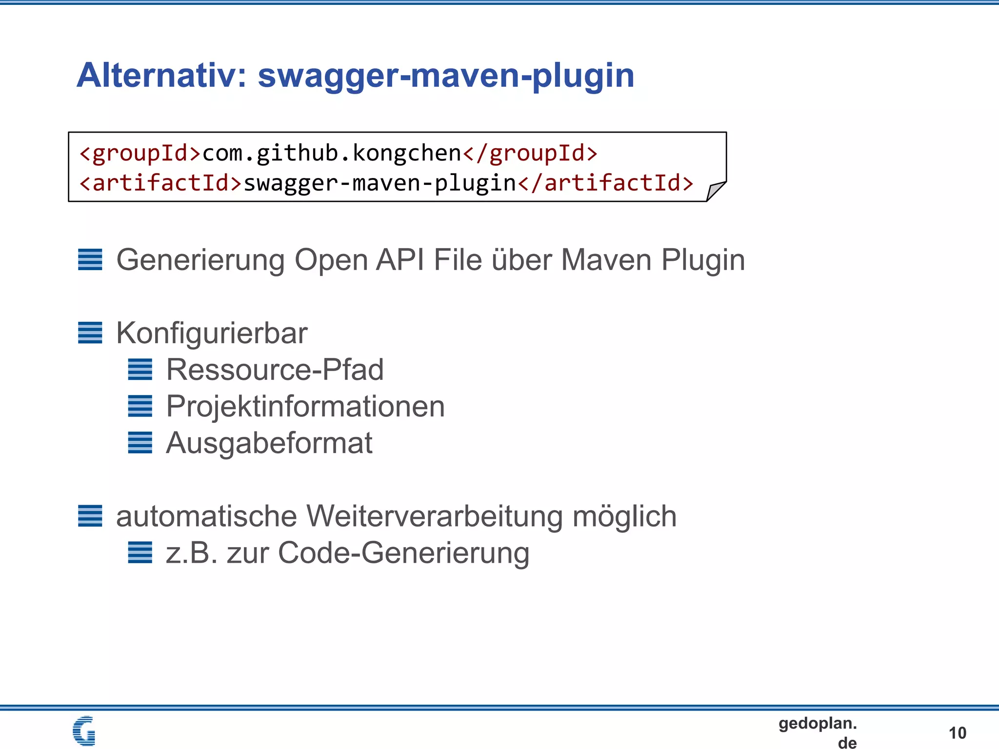 Alternativ: swagger-maven-plugin
10
gedoplan.
de
Generierung Open API File über Maven Plugin
Konfigurierbar
Ressource-Pfad
Projektinformationen
Ausgabeformat
automatische Weiterverarbeitung möglich
z.B. zur Code-Generierung
<groupId>com.github.kongchen</groupId>
<artifactId>swagger-maven-plugin</artifactId>
 