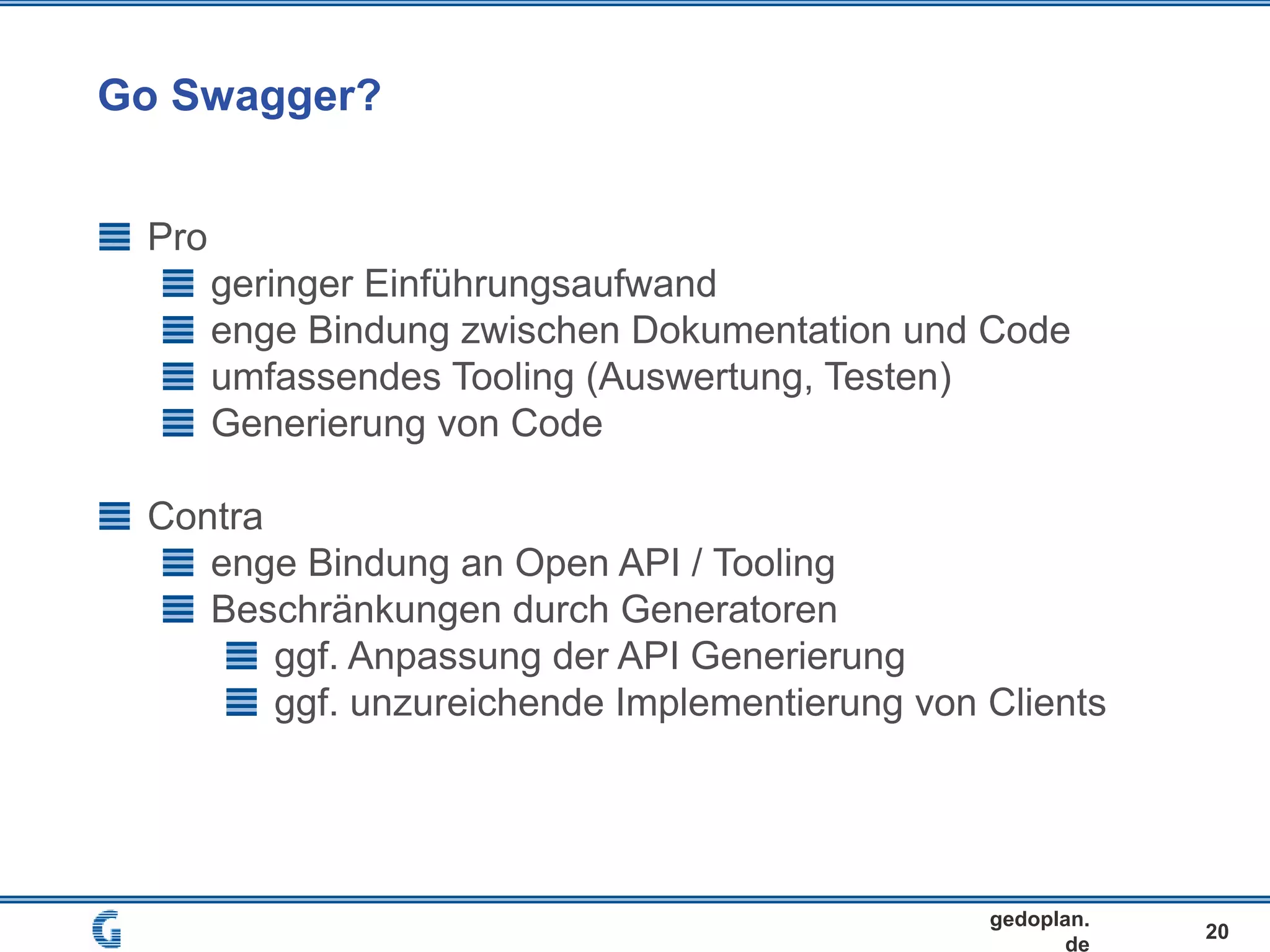 Go Swagger?
20
gedoplan.
de
Pro
geringer Einführungsaufwand
enge Bindung zwischen Dokumentation und Code
umfassendes Tooling (Auswertung, Testen)
Generierung von Code
Contra
enge Bindung an Open API / Tooling
Beschränkungen durch Generatoren
ggf. Anpassung der API Generierung
ggf. unzureichende Implementierung von Clients
 