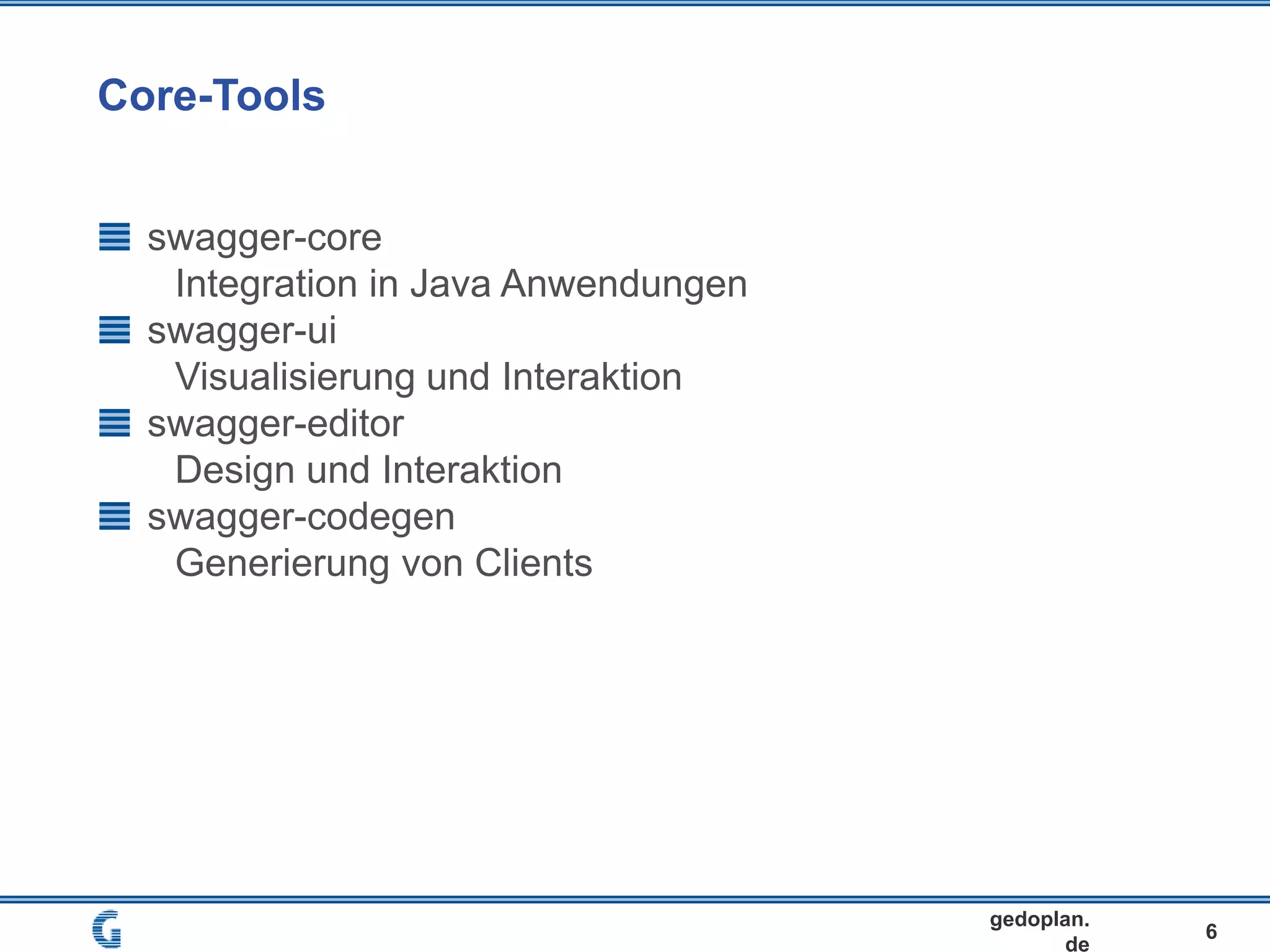 Core-Tools
6
gedoplan.
de
swagger-core
Integration in Java Anwendungen
swagger-ui
Visualisierung und Interaktion
swagger-editor
Design und Interaktion
swagger-codegen
Generierung von Clients
 
