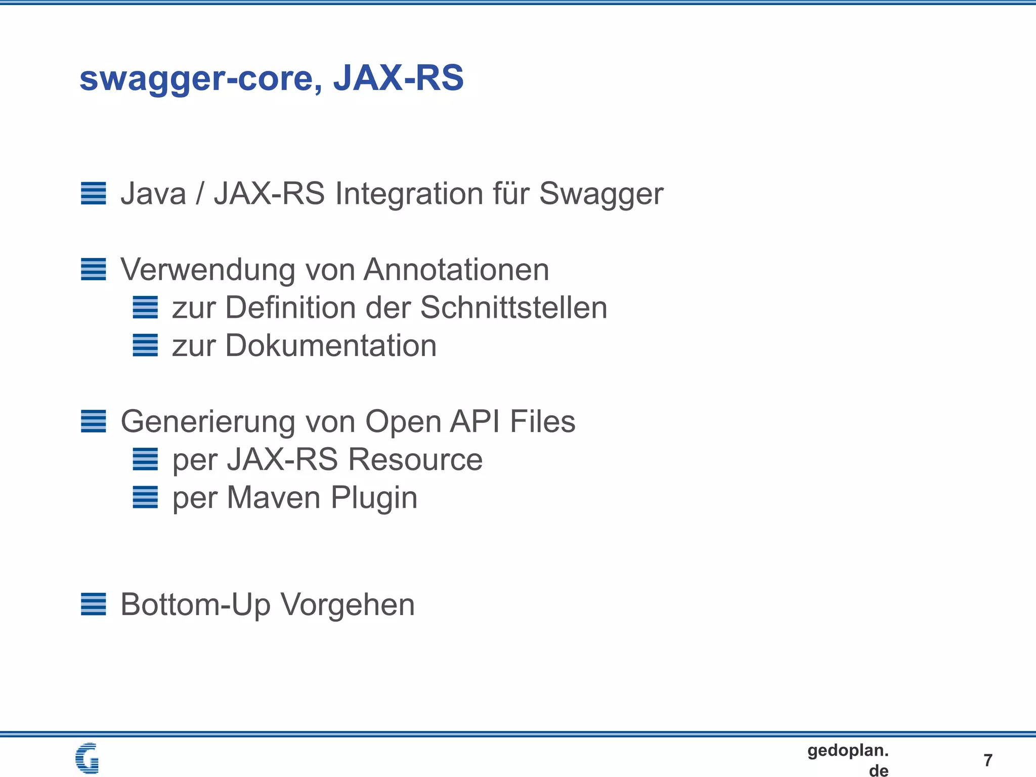 swagger-core, JAX-RS
7
gedoplan.
de
Java / JAX-RS Integration für Swagger
Verwendung von Annotationen
zur Definition der Schnittstellen
zur Dokumentation
Generierung von Open API Files
per JAX-RS Resource
per Maven Plugin
Bottom-Up Vorgehen
 