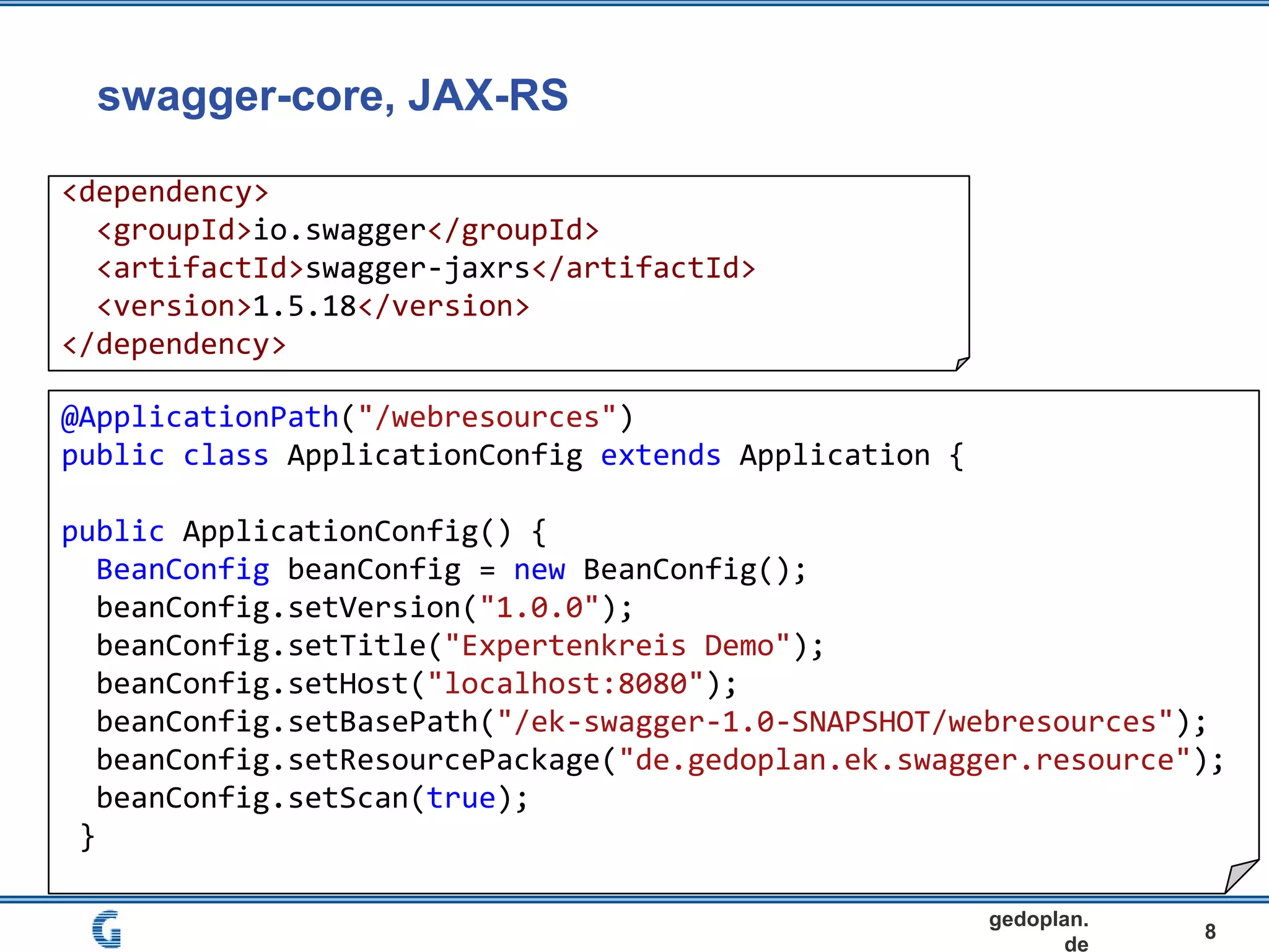 swagger-core, JAX-RS
8
gedoplan.
de
<dependency>
<groupId>io.swagger</groupId>
<artifactId>swagger-jaxrs</artifactId>
<version>1.5.18</version>
</dependency>
@ApplicationPath("/webresources")
public class ApplicationConfig extends Application {
public ApplicationConfig() {
BeanConfig beanConfig = new BeanConfig();
beanConfig.setVersion("1.0.0");
beanConfig.setTitle("Expertenkreis Demo");
beanConfig.setHost("localhost:8080");
beanConfig.setBasePath("/ek-swagger-1.0-SNAPSHOT/webresources");
beanConfig.setResourcePackage("de.gedoplan.ek.swagger.resource");
beanConfig.setScan(true);
}
 