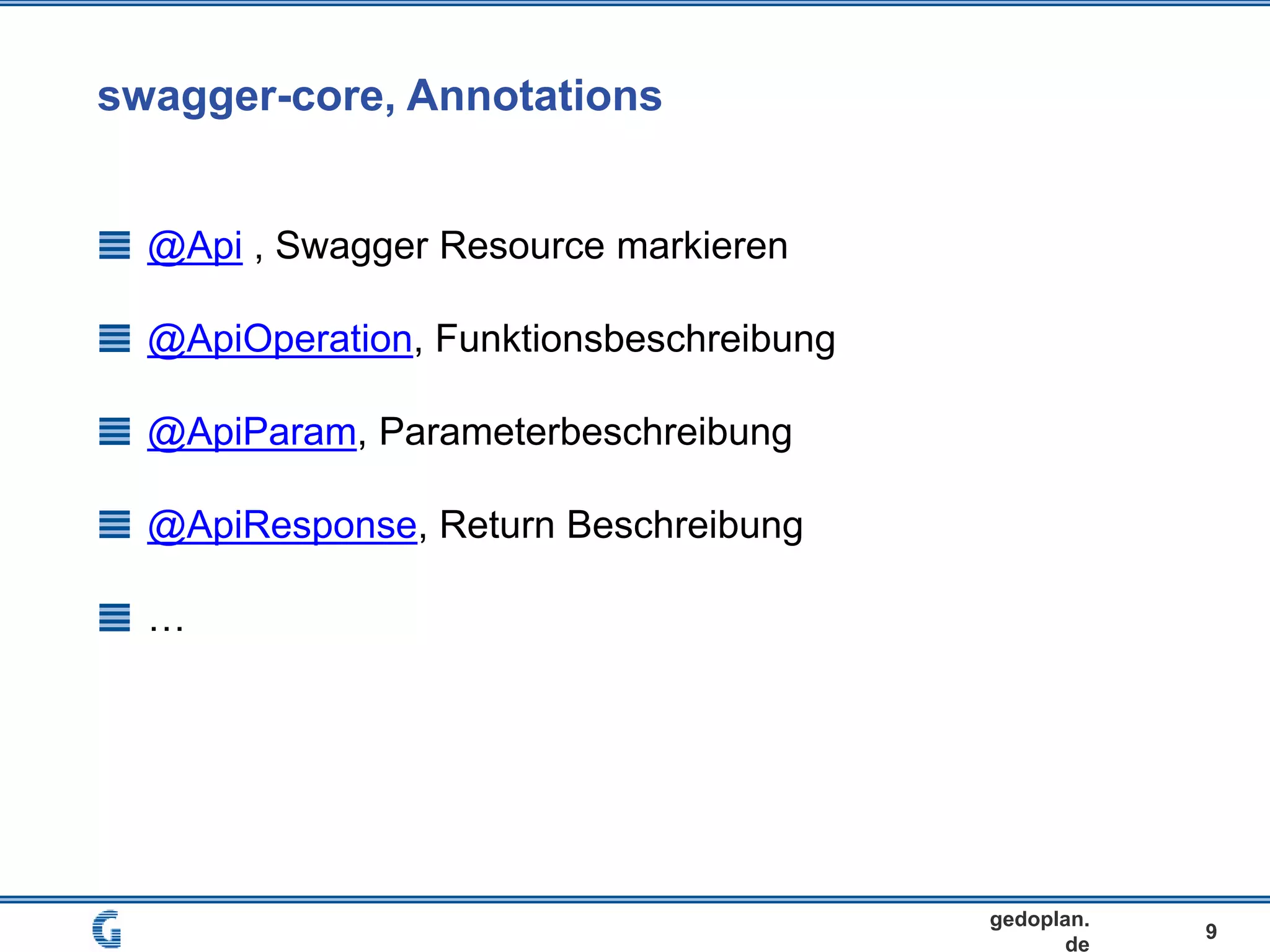 swagger-core, Annotations
9
gedoplan.
de
@Api , Swagger Resource markieren
@ApiOperation, Funktionsbeschreibung
@ApiParam, Parameterbeschreibung
@ApiResponse, Return Beschreibung
…
 