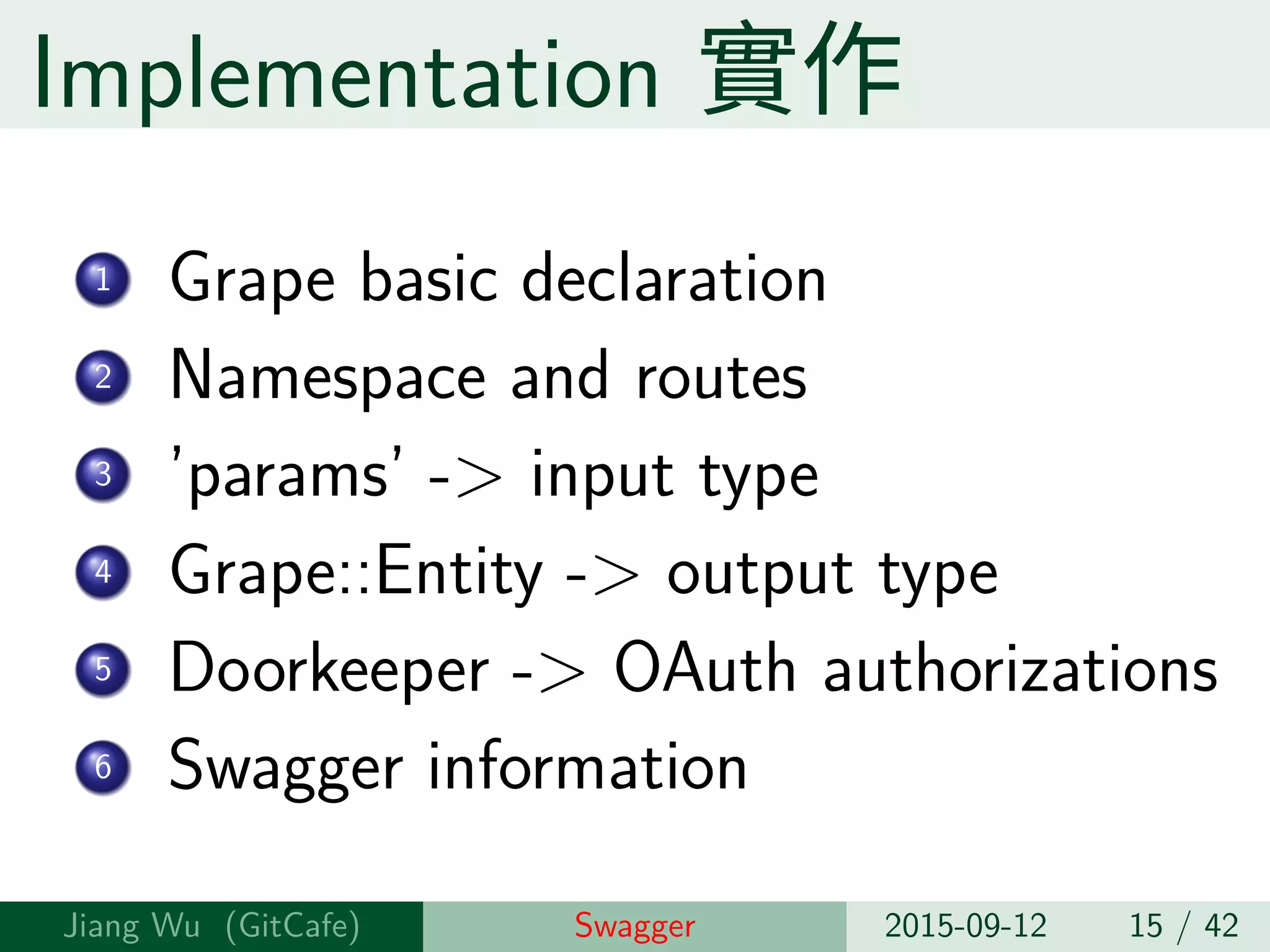 Implementation 實作
1 Grape basic declaration
2 Namespace and routes
3 ’params’ -> input type
4 Grape::Entity -> output type
5 Doorkeeper -> OAuth authorizations
6 Swagger information
Jiang Wu Swagger 2015-09-12 15 / 42
 