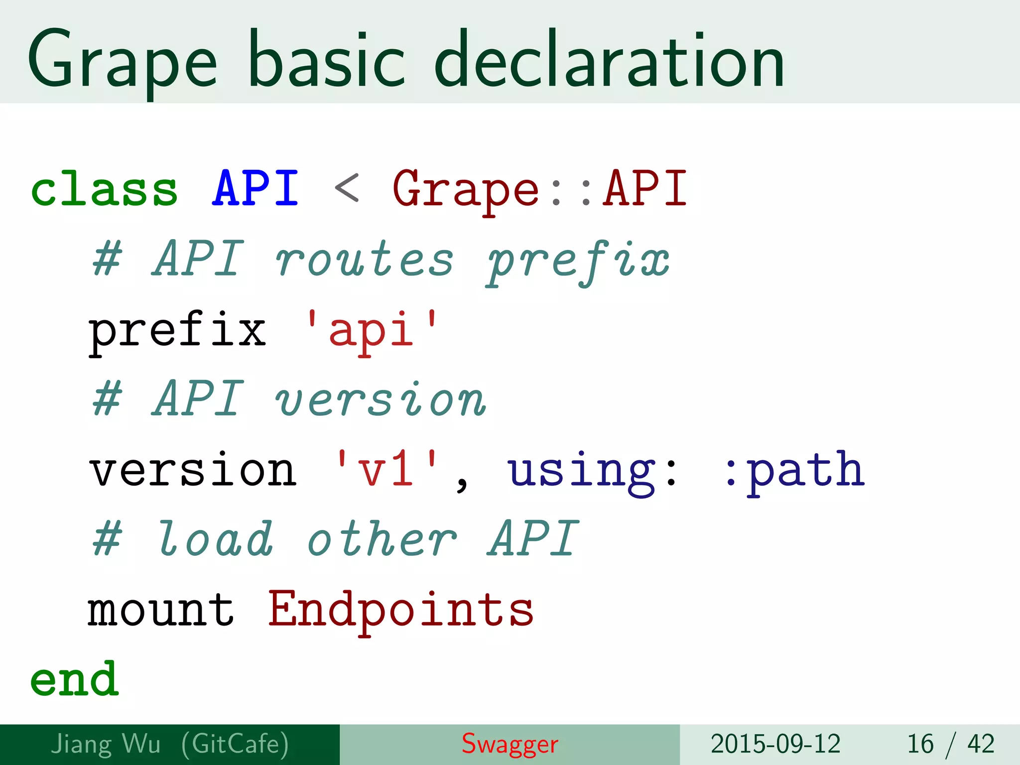 Grape basic declaration
class API < Grape::API
# API routes prefix
prefix 'api'
# API version
version 'v1', using: :path
# load other API
mount Endpoints
end
Jiang Wu Swagger 2015-09-12 16 / 42
 