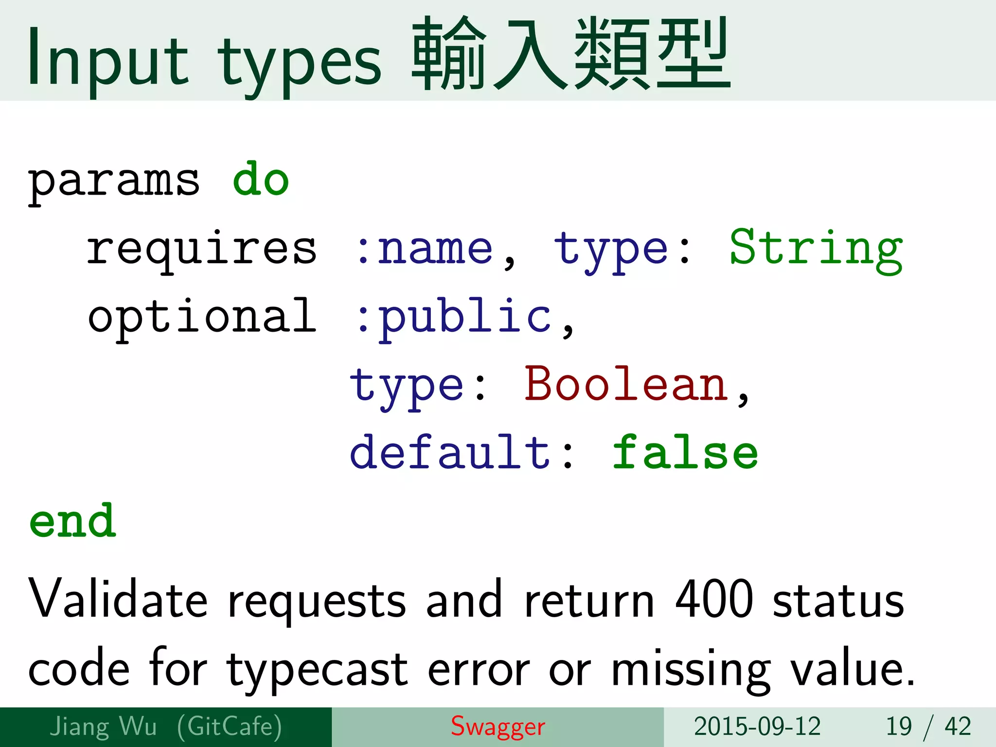 Input types 輸⼊類型
params do
requires :name, type: String
optional :public,
type: Boolean,
default: false
end
Validate requests and return 400 status
code for typecast error or missing value.
Jiang Wu Swagger 2015-09-12 19 / 42
 