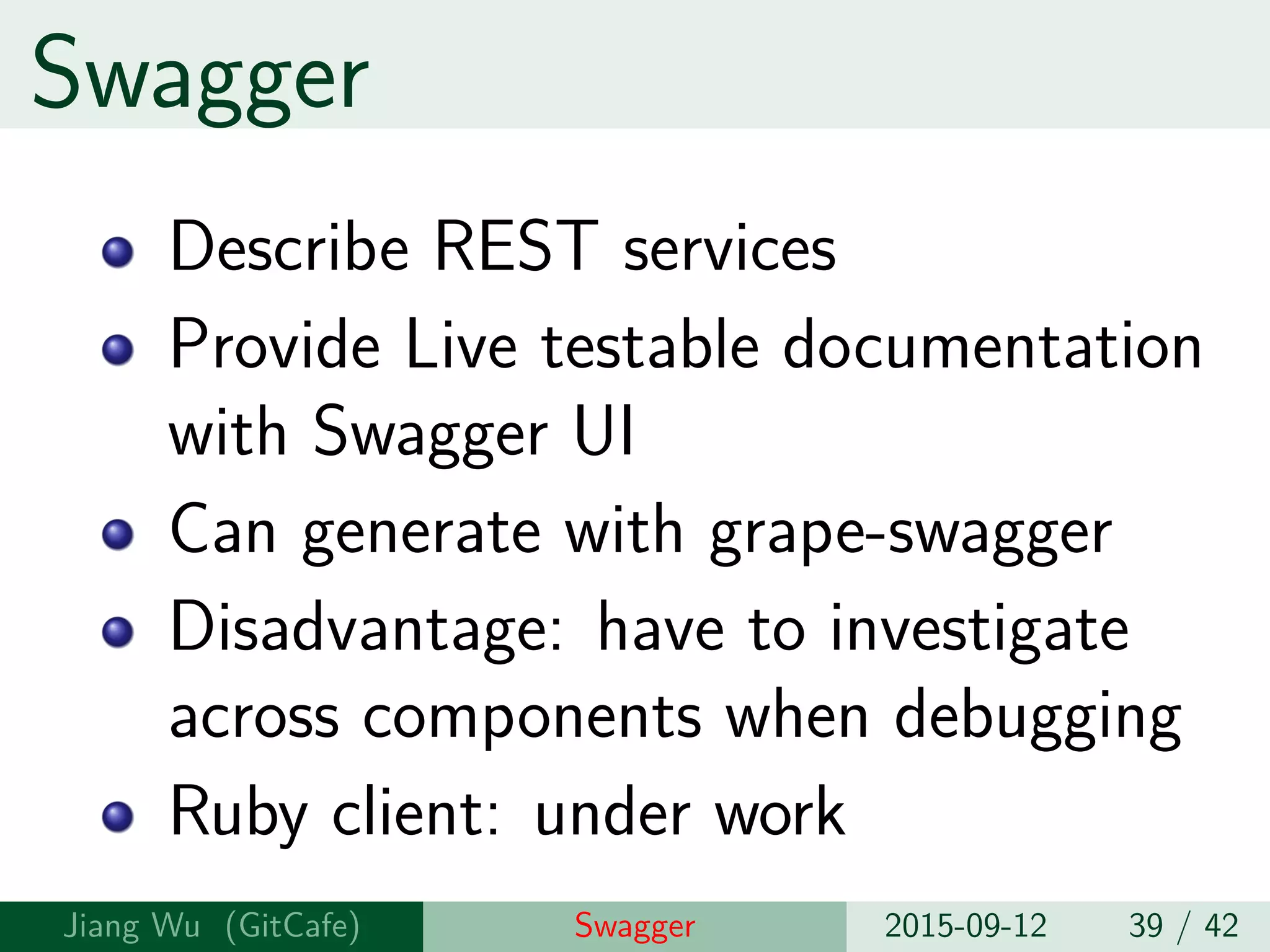 Swagger
Describe REST services
Provide Live testable documentation
with Swagger UI
Can generate with grape-swagger
Disadvantage: have to investigate
across components when debugging
Ruby client: under work
Jiang Wu Swagger 2015-09-12 39 / 42
 