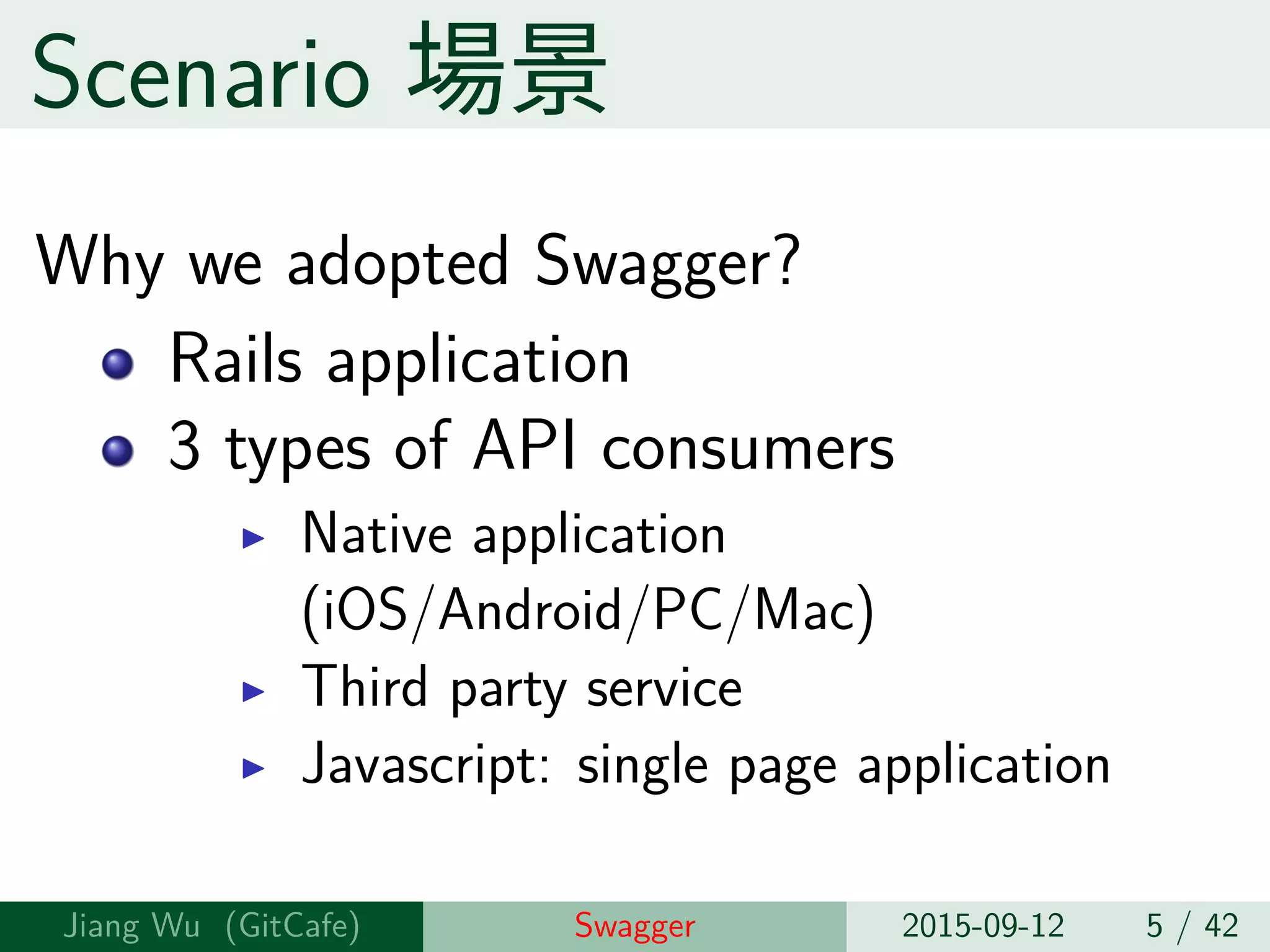 Scenario 場景
Why we adopted Swagger?
Rails application
3 types of API consumers
▶ Native application
(iOS/Android/PC/Mac)
▶ Third party service
▶ Javascript: single page application
Jiang Wu Swagger 2015-09-12 5 / 42
 