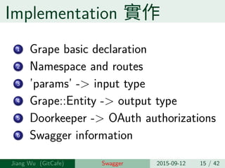 Implementation 實作
1 Grape basic declaration
2 Namespace and routes
3 ’params’ -> input type
4 Grape::Entity -> output type
5 Doorkeeper -> OAuth authorizations
6 Swagger information
Jiang Wu Swagger 2015-09-12 15 / 42
 