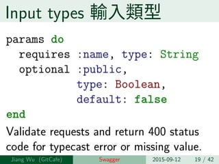 Input types 輸⼊類型
params do
requires :name, type: String
optional :public,
type: Boolean,
default: false
end
Validate requests and return 400 status
code for typecast error or missing value.
Jiang Wu Swagger 2015-09-12 19 / 42
 