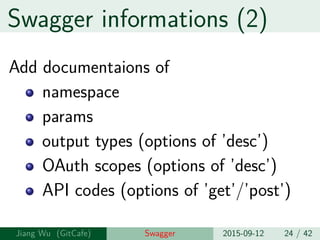 Swagger informations (2)
Add documentaions of
namespace
params
output types (options of ’desc’)
OAuth scopes (options of ’desc’)
API codes (options of ’get’/’post’)
Jiang Wu Swagger 2015-09-12 24 / 42
 