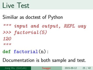 Live Test
Similiar as doctest of Python
""" input and output, REPL way
>>> factorial(5)
120
"""
def factorial(n):
Documentation is both sample and test.
Jiang Wu Swagger 2015-09-12 25 / 42
 