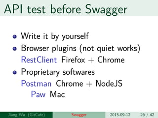 API test before Swagger
Write it by yourself
Browser plugins (not quite works)
RestClient Firefox + Chrome
Proprietary softwares
Postman Chrome + NodeJS
Paw Mac
Jiang Wu Swagger 2015-09-12 26 / 42
 