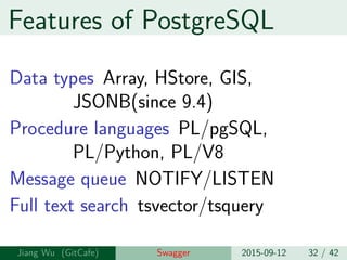 Features of PostgreSQL
Data types Array, HStore, GIS,
JSONB(since 9.4)
Procedure languages PL/pgSQL,
PL/Python, PL/V8
Message queue NOTIFY/LISTEN
Full text search tsvector/tsquery
Jiang Wu Swagger 2015-09-12 32 / 42
 