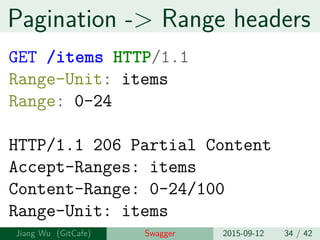 Pagination -> Range headers
GET /items HTTP/1.1
Range-Unit: items
Range: 0-24
HTTP/1.1 206 Partial Content
Accept-Ranges: items
Content-Range: 0-24/100
Range-Unit: items
Jiang Wu Swagger 2015-09-12 34 / 42
 