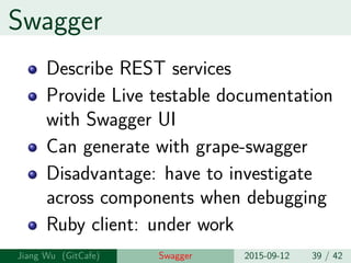 Swagger
Describe REST services
Provide Live testable documentation
with Swagger UI
Can generate with grape-swagger
Disadvantage: have to investigate
across components when debugging
Ruby client: under work
Jiang Wu Swagger 2015-09-12 39 / 42
 