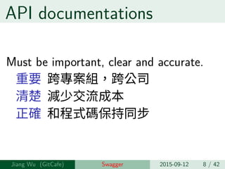 API documentations
Must be important, clear and accurate.
重要 跨專案組，跨公司
清楚 減少交流成本
正確 和程式碼保持同步
Jiang Wu Swagger 2015-09-12 8 / 42
 