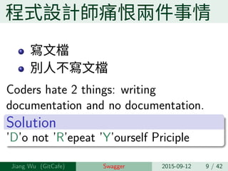 程式設計師痛恨兩件事情
寫⽂檔
別⼈不寫⽂檔
Coders hate 2 things: writing
documentation and no documentation.
Solution
’D’o not ’R’epeat ’Y’ourself Priciple
Jiang Wu Swagger 2015-09-12 9 / 42
 
