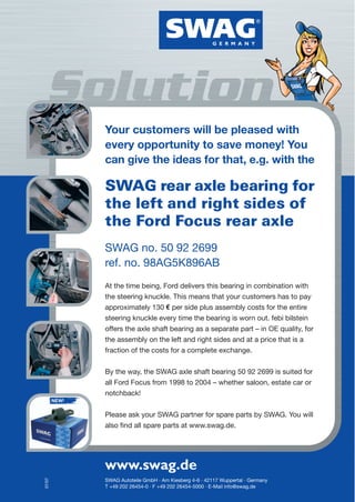 Your customers will be pleased with
               every opportunity to save money! You
               can give the ideas for that, e.g. with the

               SWAG rear axle bearing for
               the left and right sides of
               the Ford Focus rear axle
               SWAG no. 50 92 2699
               ref. no. 98AG5K896AB
               At the time being, Ford delivers this bearing in combination with
               the steering knuckle. This means that your customers has to pay
               approximately 130 per side plus assembly costs for the entire
               steering knuckle every time the bearing is worn out. febi bilstein
               offers the axle shaft bearing as a separate part – in OE quality, for
               the assembly on the left and right sides and at a price that is a
               fraction of the costs for a complete exchange.


               By the way, the SWAG axle shaft bearing 50 92 2699 is suited for
               all Ford Focus from 1998 to 2004 – whether saloon, estate car or
               notchback!
        NEW!


               Please ask your SWAG partner for spare parts by SWAG. You will
               also find all spare parts at www.swag.de.




               www.swag.de
07/07




               SWAG Autoteile GmbH · Am Kiesberg 4-6 · 42117 Wuppertal · Germany
               T +49 202 26454-0 · F +49 202 26454-5000 · E-Mail info@swag.de
 