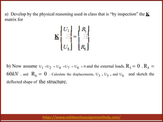 https://www.solidworksassignmenthelp.com/
a) Develop by the physical reasoning used in class that is “by inspection” the K
matrix for
b) Now assume U1 U2  U4 U7  U8  0 and the external loads, R3  0 , R5 
60kN , and R6  0 . Calculate the displacements, U3 , U5 , and U6 and sketch the
deflected shape of the structure.
 