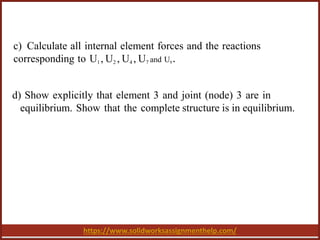 https://www.solidworksassignmenthelp.com/
c) Calculate all internal element forces and the reactions
corresponding to U1 , U2 , U4 , U7 and U8 .
d) Show explicitly that element 3 and joint (node) 3 are in
equilibrium. Show that the complete structure is in equilibrium.
 