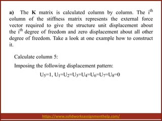 https://www.solidworksassignmenthelp.com/
a) The K matrix is calculated column by column. The ith
column of the stiffness matrix represents the external force
vector required to give the structure unit displacement about
the ith
degree of freedom and zero displacement about all other
degree of freedom. Take a look at one example how to construct
it.
Calculate column 5:
Imposing the following displacement pattern:
U5=1, U1=U2=U3=U4=U6=U7=U8=0
 
