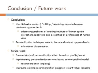 Conclusion / Future work Conclusions User Behavior models ( Profiling / Modeling) seem to become dominant approaches in  addressing problems of  altering structure of human-system interactions, specifying and presenting of preferences of human users Personalization techniques seem to become dominant approaches in information dissemination Future work Focused study of personalization effect based on profile/model Implementing personalization services based on user profile/model Recommendation [ongoing] Improving existing recommendation based on weight values [ongoing] 
