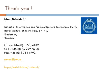 Thank you ! Nima Dokoohaki School of Information and Communications Technology (ICT ), Royal Institute of Technology ( KTH ), Stockholm, Sweden Office: +46 (0) 8 790 4149 Cell : +46 (0) 76 269 76 30 Fax: +46 (0) 8 751 1793  [email_address] http://web.it.kth.se/~nimad/ 