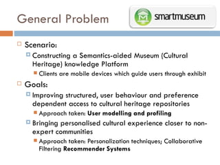 General Problem  Scenario: Constructing a Semantics-aided Museum (Cultural Heritage) knowledge Platform Clients are mobile devices which guide users through exhibit Goals: Improving structured, user behaviour and preference dependent access to cultural heritage repositories Approach taken:  User modelling and profiling Bringing personalised cultural experience closer to non-expert communities Approach taken: Personalization techniques; Collaborative Filtering  Recommender Systems 