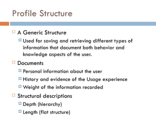 Profile Structure A Generic Structure Used for saving and retrieving different types of information that document both behavior and knowledge aspects of the user.  Documents  Personal information about the user  History and evidence of the Usage experience Weight of the information recorded Structural descriptions Depth (hierarchy)  Length (flat structure) 