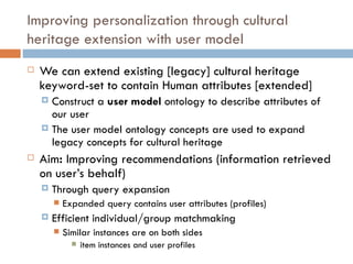 Improving personalization through cultural heritage extension with user model We can extend existing [legacy] cultural heritage keyword-set to contain Human attributes [extended] Construct a  user model  ontology   to describe attributes of our user The user model ontology concepts are used to expand legacy concepts for cultural heritage Aim :  Improving recommendations (information retrieved on user’s behalf) Through query expansion Expanded query contains user attributes (profiles)  Efficient individual/group matchmaking  Similar instances are on both sides item instances and user profiles 