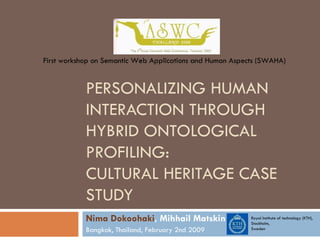 PERSONALIZING HUMAN INTERACTION THROUGH HYBRID ONTOLOGICAL PROFILING:  CULTURAL HERITAGE CASE STUDY Nima Dokoohaki , Mihhail Matskin Bangkok, Thailand, February 2nd 2009 First workshop on Semantic Web Applications and Human Aspects (SWAHA) Royal Institute of technology (KTH), Stockholm,  Sweden 