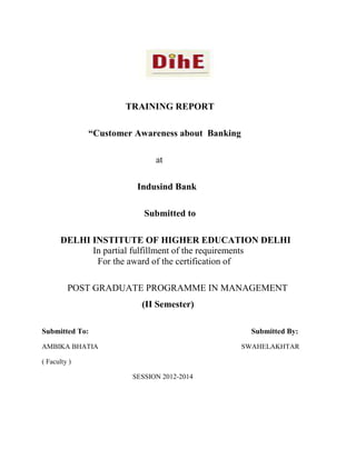 TRAINING REPORT
“Customer Awareness about Banking
at
Indusind Bank
Submitted to
DELHI INSTITUTE OF HIGHER EDUCATION DELHI
In partial fulfillment of the requirements
For the award of the certification of
POST GRADUATE PROGRAMME IN MANAGEMENT
(II Semester)
Submitted To:

Submitted By:

AMBIKA BHATIA

SWAHELAKHTAR

( Faculty )
SESSION 2012-2014

 