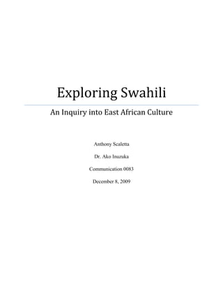 Exploring SwahiliAn Inquiry into East African CultureAnthony ScalettaDr. Ako InuzukaCommunication 0083December 8, 2009<br />There’s an old Swahili proverb that says, “Hurry, hurry has no blessing” (Haraka, haraka haina baraka), which is roughly the equivalent of the English proverb; “Haste makes waste.”  In Eastern Africa, where Swahili is a widely spoken language, it is a commonly held belief that nothing good will come out of hastily rushing around.  This proverb is in fact a most accurate reflection of the East African way of life.  The relaxed cultural value orientation of time and overall laidback pace at which things move in East Africa can be quite difficult for an American to get used to.  I know this because I recently spent several months in the East African country of Tanzania as a student-volunteer working in a rural village in the northwestern district of Karagwe.  During my time in Tanzania, I received a trial-by-fire introductory lesson in the Swahili language.  Although I could not understand the majority of what was being said to me, I was instantly captivated by the beautiful melodic structure of the spoken language.  Having been deeply immersed in Swahili culture, and in an effort to better understand both the language and the people, I sought desperately to know more about this wonderful language that was so foreign to me.  However, the isolation of the Karagwe district removed me from the luxuries of the library and the conveniences of modernity (i.e. the internet) that I have become so accustomed to, thus I was afforded very little opportunity to research my new found interest in Swahili.  Now, I find myself back in United States where virtually any information or knowledge that I may seek is right at my fingertips.  My recent experiences in Tanzania have sent me on a quest to know more about Swahili.  I believe that by exploring the language of a culture we can gain valuable insights into that culture.  So that begs the question: What does the Swahili language tell us about the culture of those that speak it?  To better answer this question and in the hope of gaining a better understanding of Swahili culture, let us explore the Swahili language through a cursory examination of its history and its diffusion as well as take a closer look at the role that it plays in contemporary Tanzanian and Kenyan culture.  <br />Kiswahili, or Swahili as it is known in English, is one of the most widely spoken languages in all of Africa.  Its use is most prevalent in East Africa, where it is internationally recognized as the region’s dominant language of communication.  Swahili is the mother tongue of around four to five million people and is spoken as a second or third language by another 40 to 50 million people (“Swahili,” 2004).  For this reason, Swahili is used as an effective means of intertribal communication, and has subsequently become the lingua franca of the East African region (Polome, 1967).  Swahili’s linguistic lineage reveals that it is a Bantu language and a member of the Niger-Congo language family, with its name being derived from the Arabic word for coastal, ‘sawahil’ (“Swahili,” 2004).  <br />The development and diffusion of Swahili is an interesting story of contact between nations and peoples and reflects the many political and social changes that have taken place in East Africa over time.  In their book, Swahili State and Society: The Political Economy of an African Language, Ali and Alamin Mazrui (1995) emphasize that, “Missionaries, merchants and administrators, politicians as well as educators, have all played a part in this drama of linguistic spread” (p. 1).  Swahili’s origins can be traced back as far as the 7th century to when it was first spoken by the indigenous people of the coastal mainland (present-day Tanzania and Kenya) and on the East African islands of Zanzibar and Pemba, where it was used as the key language of communication for conducting trade along the coast.  Indeed, many centuries later Zanzibar City remains the nexus of the Swahili language.  This is due in large part to the fact that in 1930 the International Swahili Language Committee to the East African Dependencies chose the coastal dialect of Zanzibar to be used as the standard form of Swahili (Eastman, 1995, p. 174).  From its early origins as an indigenous coastal language Swahili diffused further inland and up and down Africa’s eastern seaboard in the 19th century whenever the slave trade really began to flourish.  The Dictionary of Languages (2004) acknowledges that, “The rapid spread of Swahili is partly due to slavery and the need for a lingua franca among the communities of captured slaves.”  Due to a long history of spice and slave trade in the region, we can see major influences of Arabic on the Swahili language and, to a lesser extent, some super strata of Portuguese and English, linguistic reminders of the region’s colonial past.  <br />Present-day Swahili culture is made up of a diverse blend of ethnic ingredients borrowed from the African, Asian, Arab, Indian, and European cultures (Mazuri & Mazuri, 1995, p. 5).  When I strolled through Zanzibar City, I quickly realized that it may be the quintessential example of the unique patchwork that is Swahili culture, for this city is the pot in which all of these ethnic ingredients have been melted.  The city’s dominance as a coastal trade hub brought in traders from all over the world who in turn brought elements of the their culture to the city, as evidenced in the ethnically speckled architecture and the plethora of ethnic eateries that constitute the city’s unique built environment.  The vestiges of the region’s ancient commercial dominance are equally apparent in the ethnic make-up of the people that inhabit the coastal areas.  In “Tourism in Kenya and the Marginalization of Swahili,” Eastman (1995) notes that, “On the coast, Swahili has a glorious history of trade and interaction with the Middle East and it is the decedents of these (early merchant) families that one sees on the coast, modern remnants of some mysterious past” (p. 173).  <br />Today, Swahili is the national language of both Tanzania and Kenya, while it is also widely used in Burundi, Rwanda, Uganda, and the eastern portions of the Democratic Republic of Congo, as well as the Indian Ocean islands of Comoros and Zanzibar.  Additionally, there are some Swahili speakers as far north as the southern regions of Ethiopia and Somalia and as far south as the northern regions of Zambia and Mozambique.  Gleaning this pattern of diffusion really helps to illustrate the geographic extent of the once burgeoning coastal trade network that spanned most of the East African shoreline.  When considering the vast geographic area in which Swahili is used, it is not difficult to imagine that the language has a seemingly endless variation of dialects.  These dialects are often distinguished by their regional differences and can often be further differentiated between urban and rural (“Swahili,” 2004).  Interestingly, even my untrained ears were able to detect some of these variations as I traveled to different parts of Tanzania and Uganda.  When I spoke Swahili in the coastal regions of Zanzibar and Dar es Salaam I was typically easily understood, but the further inland I traveled my attempts to speak the standard coastal dialect to rural Tanzanians generated both confusion and laughter. <br />To better understand Swahili’s role in contemporary East African culture, we should examine its use as a language of wider communication in the countries of Tanzania and Kenya.  While both countries have declared Swahili its national language, this has had clearly divergent effects on each country.  In Tanzania, the country’s promulgation of Swahili as a national language has had a unifying effect on the state, however in Kenya it has acted as a centrifugal force.   In both countries, the diffusion of Swahili occurred prior to independence, as it was the intention of the colonial powers to use this ‘common’ indigenous language to quell intertribal conflicts.  This strategy led to widespread acceptance of Swahili in Tanzania because there were fewer dominant tribes than in Kenya, and therefore less tribal conflict.  Upon gaining independence in 1961, President Julius Nyerere decided that continuing to promote the use of Swahili could only further unify the newly formed country.  Indeed, Tanzania’s nationalization of Swahili and the subsequent unification of its people has proven quite successful, as it is generally considered to be one of the most stable and peaceful nations in all of Africa.  In 1973, following Tanzania’s lead and amid some social and political resistance, President Kenyatta declared Swahili the national language of Kenya (Harries, 1976, p. 153).  In contrast to Tanzania however, Kenya has not shared the same level of harmonious linguistic amalgamation as its neighbor to the south.  <br />The standardization of Swahili in Kenya has been problematic for several reasons.  Polome (1967) asserts that, “In Kenya, the situation is more complex: whereas Tanzania counts dozens of tribes, with only few numerically quite important ones, Kenya has several nationalistically minded tribes with their own language and cultural background” (p. 4).  This has led to what Polome (1967) defines as a “definite trend to favor the tribal language” among many Kenyans whose first language is not Swahili (p. 5).  Amazingly, in a country that is only about twice the size of the state of Nevada there are over 40 different indigenous languages that are spoken as either “mother tongues or languages of intra-ethnic communication and solidarity” (Musau, 1999, p. 120).  It is also interesting to note that some tribal Kenyans have resisted using Swahili, albeit an indigenous African language, because of its association with the former colonial power.  <br />Although, this resistance can more likely be chalked up to the fact that Swahili has facilitated the rural to urban migration of a large number of tribal Kenyans by providing the ethnically mixed tribesman-turned-urban-dwellers with an interethnic language of communication, thus it has in effect become an agent of ‘detribalization.’  The first time that I saw evidence of this rural to urban migration of tribal East Africans I was not sure what to make of the fact that there were warriors from the Maasai tribe, dressed in their traditional Kente cloths and wielding spears, standing in the middle of the bustling downtown of Arusha City.  Indeed, they had left their rural pastoral lifestyles behind and migrated to the city in search of work.  Swahili was likely their only means of communication with other urban East Africans.  Mazuri and Mazuri (1995) contend that, “Swahili has played a part in making the network of loyalties among Kenyans more complex and more diversified and has indeed facilitated ‘detribalization,’ but it is also relevant to remember that Swahili has significantly facilitated the transformation of many Kenyans from peasants to proletarians, from independent rural cultivators to being members of the urban workforce” (p. 2).  This rural to urban transformation has been more pronounced in Kenya than in other parts of East Africa because its capital city of Nairobi is one of the fastest growing cities, both economically and demographically, in the world.    <br />Professor Wangari Maathai, a Kenyan and the first African woman to win the Nobel Peace Prize, admires the Tanzanian indigenization of Swahili and believes that, “Swahili has not been sufficiently indigenized by Kenyans to make it more functional and unless Swahili is treated with pride and conviction, that it is ‘our language,’ it will continue to be seen as foreign by speakers of other indigenous tongues in Kenya” (Abu, 2004, p. 28).  Furthermore, Professor Maathai has openly expressed her frustration with Kenya’s promotion of the non-African language of English and she readily acknowledges that, “To show that we are sophisticated we speak English” (Abu, 2004, p. 28).  Professor Maathai’s statement provides us with a glimpse into one of the fundamental reasons for Kenya’s abysmal success in nationalizing Swahili.  At around the same time Kenya made the move to nationalize Swahili it also declared English to be the country’s other ‘official’ language.  This has proved to be problematic for the promotion of Swahili, as it has worked to weaken Swahili’s standing as Kenya’s national language because “English has higher prestige than Swahili and all other Kenyan languages” (Musau, 1999, p. 120).  <br />Eastman (1995) grants that while the government ‘officially’ acknowledges both languages, “Most bureaucrats have a decided preference for English, and this is a tendency which is likely to continue to expand” (p. 174).  Additionally, Eastman (1995) notes that, “Even though Swahili is the national language, it is used only in restricted domains” (p. 175).  For example, Swahili is only used as the language of instruction in primary school and then a switch is made to English for both the secondary and university levels (Eastman, 1995).  Through the design of its education system and the implementation of a English standard in the media, the Kenyan government has been quite effective at suppressing the use of Swahili, which is paradoxical considering that it is supposed to be the country’s national language.  Another factor that has worked to marginalize Swahili in Kenya has been the rapid expansion of the country’s tourism industry.  Tourism’s effect on Swahili should not be overlooked because it is tourism that forms the basis of Kenya’s economic development strategy and the Kenyan government decided that the language of the tourism industry should be English rather than Swahili.  Eastman (1995) refers to this as a critical “misfit between Swahili language and culture and Kenyan tourism” and she notes that, “With the growth of tourism in Kenya, there is little emphasis put on the role of Swahili or on using the language, despite the fact that it is still being promulgated as the language of nation-building” (p. 172).  So, the marginalization of Swahili culture in Kenya can be attributed to the role that English plays in not only the country’s tourism industry but also its education and administrative systems as well.  These factors collectively promote the widespread use of English in Kenya and in turn suppress the use of Swahili.   <br />Not only is Kenya’s widespread use of English a reflection of the fact that those in power have a preference for English, but it is also a reminder that English is the world’s lingua franca.  If Kenya wants to compete in the globalized market, it is advantageous for its government to promote the use of English.  Many Kenyans realize that in an ever increasingly interconnected world English proficiency is a sure-fire way to achieve professional advancement; therefore they will often choose to learn and use English over Swahili when they have the opportunity.  In this sense, English provides most Kenyans and East Africans for that matter, with an economic opportunity that Swahili simply cannot.  However, when it comes to the historical significance and cultural value that Swahili provides most East Africans, English falls well short of the mark.  It is certainly worth asking if English, through the process of globalization, will eventually choke out the Swahili language much like Swahili has choked out the use of many of East Africa’s indigenous languages.  Eastman (1995) would argue that, “Socioeconomically, the Swahili lifestyle does not lend itself to Western style business or industry (including tourism),” therefore the “internal organization of Swahili society (will) continue as if things have not changed” (p. 176).  Indeed, it is difficult to imagine that a language and culture that has been around for thousands of years will one day buckle to the pressures of Western world.  <br />Mazuri and Mazuri (1995) believe the following: <br />The issue is not one of turning one’s back on European languages.  Western leadership in science and technology is likely to last well into the next century.  East Africans will continue to need important stimulus from Western, as well as other foreign sources.  But technological and scientific interdependence requires that East Africans in turn begin to make a contribution to the new world culture of the future.  The development of Swahili itself, on one side, and the contributions of Swahili to the development of East African societies, on the other, are part of Africa’s preparation for a fuller involvement in a world culture which is indeed compatible with the present stage of human knowledge. (p. 34)  <br />In conclusion, I believe that the Swahili language is here to stay.  Although its use has diminished in parts of inland East Africa (especially Kenya), the coastal Swahili culture is too strong and proud to let it simply give way to outside forces.  It is through the Swahili coastal region that this unique culture, with its storied past and its beautiful language, will be upheld.  It is also interesting to see the magnitude to which a language has the ability to either divide or unite a people.  As we have seen, Swahili has done plenty of both over the years.  We must not forget that the need to use Swahili as tool to unify tribal East Africans is a direct result of colonialism.  The fact that a group of white Europeans had the audacity to carve up the African continent in any manner that they saw fit has created a lot of artificial boundaries that most Africans have no reason to recognize.  However, what has been done is done; and the people of East Africa have been left to try and unite themselves within the borders of a superficially created state.  Using an indigenous African language to do so is testament to both the resilience and ingenuity of the East African people in the face of a difficult problem that was forced upon them.  Indeed, I can assure you that they are an extremely industrious people and as they continue to progress they will surely become major contributors to what the Mazuris have referred to as “Africa’s full involvement in (the) world culture.”  Perhaps, the greatest lesson that I have learned from Swahili culture is the “pole pole” concept, which similar to the previously quoted proverb, means to take things slowly and steadily and allow life to come to you rather than the other way around.  Certainly this is a valuable lesson for many Americans, for we are a culture based on the hustle and bustle of striving for success and often we forget to simply be.  I am sure that we could all learn a lot from Swahili culture if we would just “pole pole.”            <br />References<br />Abu, E. (2004). Kenya a shining example. New African, (434), 28-29. Retrieved November 22, 2009, from http://www.africasia.com/icpubs <br />Eastman, C. M. (1995). Tourism in Kenya and the marginalization of Swahili. Annals of Tourism Research, 22(1), 172-185. <br />Harries, L. (1976). The nationalization of Swahili in Kenya. Language in Society, 5(2), 153-164. Retrieved from http://www.jstor.org/stable/4166868 <br />Mazrui, A. A., & Mazrui, A. M. (1995). Swahili state and society political economy of an African language. Nairobi: East African Educational, James Currey. <br />Musau, P. M. (1999). Constraints on the acquisition planning of indigenous African language: The case of Kiswahili in Kenya. Language, Culture and Curriculum, 12(2), 117-127. doi: 10.1080/07908319908666572 <br />Polome, E. C. (1967). Swahili language handbook. Washington, DC: Center for Applied Linguistics. <br />Swahili. (2004). In Dictionary of Languages. Retrieved November 22, 2009, from http://www.credoreference.com/entry/dictlang/swahili. <br />