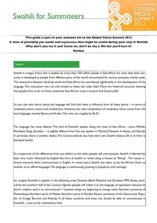 Swahili for Summiteers

              This guide is part of your welcome kit to the Global Voices Summit 2012
It aims at providing you words and expressions that might be useful during your stay in Nairobi
            Why don’t you try it out? Come on, don’t be shy (: We bet you’ll love it!
                                                       Karibu!



    Swahili

   Swahili is a lingua franca that is spoken by more than 120 million people in East Africa. It’s roots date back cen-
   turies. It developed as people from different parts of the world encountered for various purposes, mainly trade.
   The interaction between the Arab world and East Africa has contributed signiﬁcantly to the development of the
   language. This interaction was not only limited to these two sides sides. There are historical accounts showing
   that people from as far as China visited the East African coast in around 2nd Century AD.



   So, you one who learns about the language will ﬁnd that there is inﬂuence from all these places -- in terms of
   vocabulary items, culture and architecture. However, the main composition of vocabulary items comes from the
   local languages (mainly Bantu) and Arabic. The ratio can roughly be 65:35.



   The language has many dialects. The kind of Kiswahili spoken along the coast of East Africa - Lamu, Malindi,
   Mombasa, Tanga, Zanzibar -- is slightly different from the one spoken in Mainland Tanzania. In Kenya, and Nairobi
   in particular, there is another dialect. The Comoro Islands also have their own Swahili dialects. All in all there is
   Standard Swahili.



   So, irrespective of the differences from one dialect to the other, people still communicate. Swahili in Nairobi has
   been very much inﬂuenced by English-this form of swahili or street slang is known as “Sheng” . The reason is
   almost everyone there communicates in English. In recent years, Swahili was taken up by the African Union as
   another of its ofﬁcial languages. The language is continuously growing in popularity and coverage.



   So, roughly, Kiswahili is spoken in the following areas: Tanzania (Both Mainland and Zanzibar) 99%; Kenya, parti-
   cularly the southern half of the country; Uganda (people still relate it as the language of oppression because Idi
   Amin’s soldiers used it to communicate = however, things are beginning to change now); Northern provinces of
   Mozambique; Northern parts of Malawi; Northern parts of Zambia; Eastern provinces of the Democratic Repu-
   blic of Congo; Burundi and Rwanda. In all these countries and areas one should be able to communicate in
   Kiswahili -- even at the rudimentary level.
 