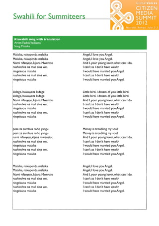 Swahili for Summiteers
                                                          7




 Kiswahili song with translation
 Artist: Fadhili Williams
 Song: Malaika

Malaika, nakupenda malaika         Angel, I love you Angel.
Malaika, nakupenda malaika         Angel, I love you Angel.
Nami nifanyeje, kijana Mwenzio     And I, your young lover, what can I do.
nashindwa na mali sina we,         I can’t as I don’t have wealth
ningekuoa malaika                  I would have married you Angel.
nashindwa na mali sina we,         I can’t as I don’t have wealth
ningekuoa malaika                  I would have married you Angel.


kidege, hukuwaza kidege            Little bird, I dream of you little bird.
kidege, hukuwaza kidege            Little bird, I dream of you little bird.
Nami nifanyeje, kijana Mwenzio     And I, your young lover, what can I do.
nashindwa na mali sina we,         I can’t as I don’t have wealth
ningekuoa malaika                  I would have married you Angel.
nashindwa na mali sina we,         I can’t as I don’t have wealth
ningekuoa malaika                  I would have married you Angel.


pesa za sumbua roho yangu          Money is troubling my soul
pesa za sumbua roho yangu          Money is troubling my soul
nami nifanyeje,kijana mwenzio ,    And I, your young lover, what can I do,
nashindwa na mali sina we,         I can’t as I don’t have wealth
ningekuoa malaika                  I would have married you Angel.
nashindwa na mali sina we,         I can’t as I don’t have wealth
ningekuoa malaika                  I would have married you Angel.


Malaika, nakupenda malaika         Angel, I love you Angel.
Malaika, nakupenda malaika         Angel, I love you Angel.
Nami nifanyeje, kijana Mwenzio     And I, your young lover, what can I do.
nashindwa na mali sina we,         I can’t as I don’t have wealth
ningekuoa malaika                  I would have married you Angel.
nashindwa na mali sina we,         I can’t as I don’t have wealth
ningekuoa malaika                  I would have married you Angel.
 